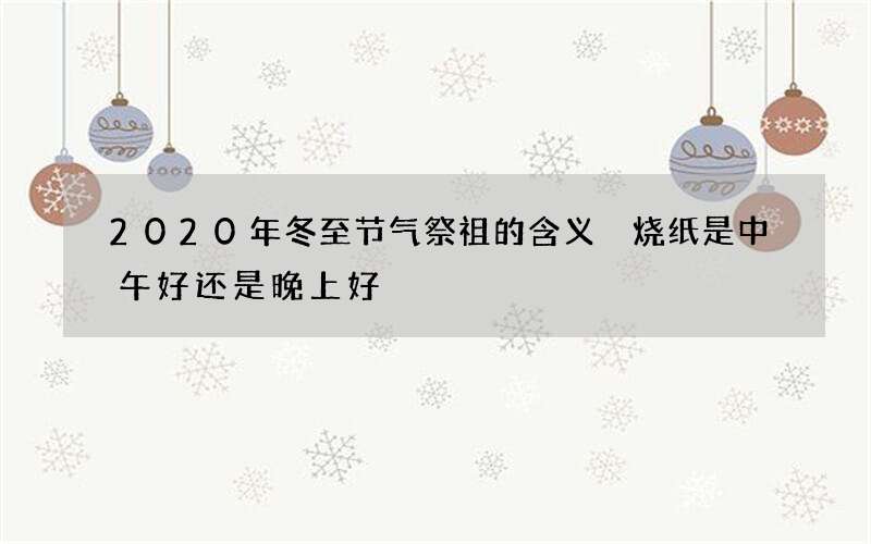 2020年冬至节气祭祖的含义 烧纸是中午好还是晚上好